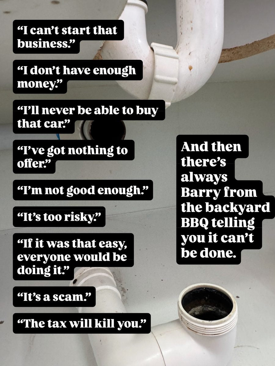 I can't start that business. I don't have enough money. I'll never be able to buy that car. I've got nothing to offer. I'm not good enough. It's too risky. If it was that easy, everyone would be doing it. It's a scam. The tax will kill you. And then there's always Barry from the backyard BBQ telling you it can't be done.