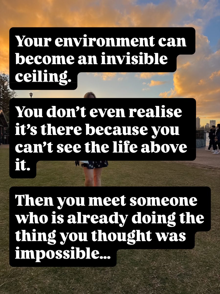 Your environment can become an invisible ceiling. You don't even realise it's there because you can't see the life above it. Then you meet someone who is already doing the thing you thought was impossible...