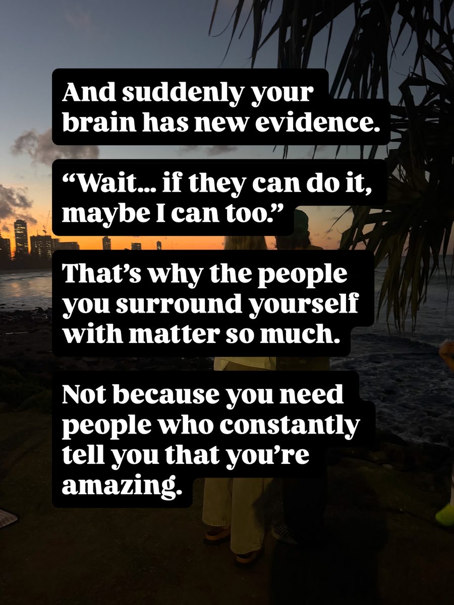 And suddenly your brain has new evidence. Wait... if they can do it, maybe I can too. That's why the people you surround yourself with matter so much. Not because you need people who constantly tell you that you're amazing.