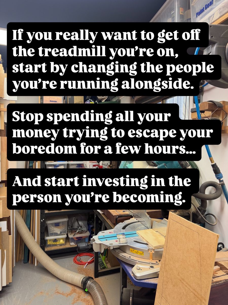 If you really want to get off the treadmill you're on, start by changing the people you're running alongside. Stop spending all your money trying to escape your boredom for a few hours... And start investing in the person you're becoming.